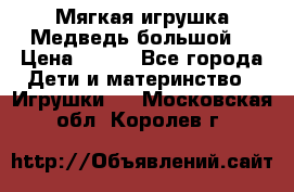 Мягкая игрушка Медведь-большой. › Цена ­ 750 - Все города Дети и материнство » Игрушки   . Московская обл.,Королев г.